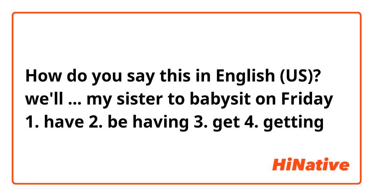 How do you say this in English (US)? we'll ... my sister to babysit on Friday 1. have 2. be having 3. get 4. getting