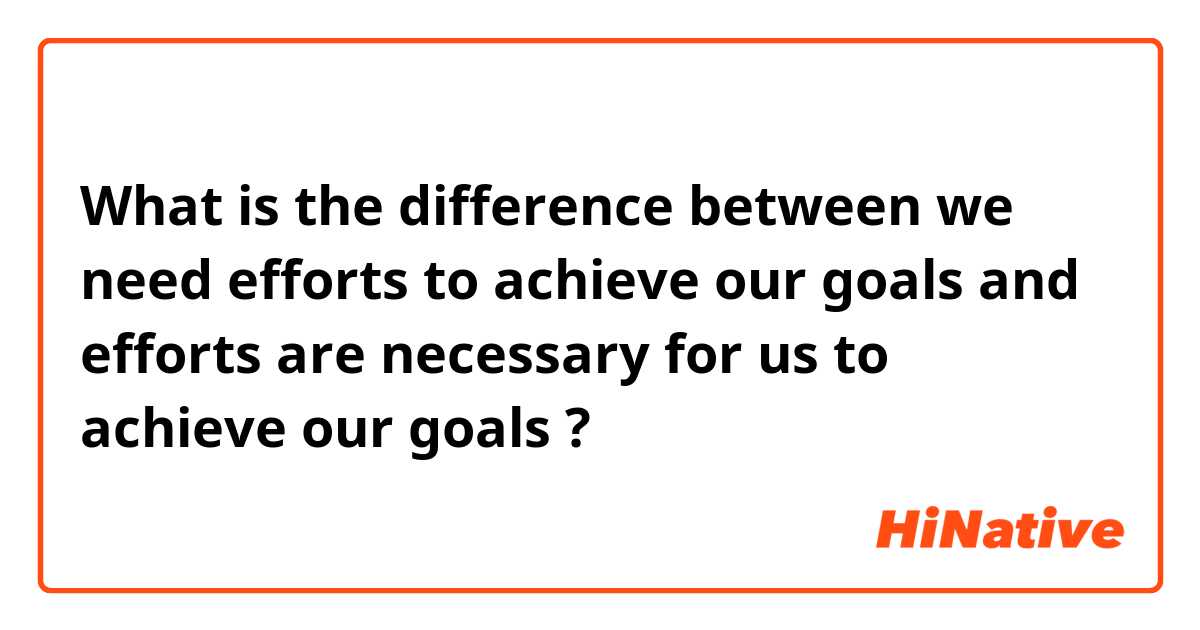 What is the difference between we need efforts to achieve our goals and efforts are necessary for us to achieve our goals ?