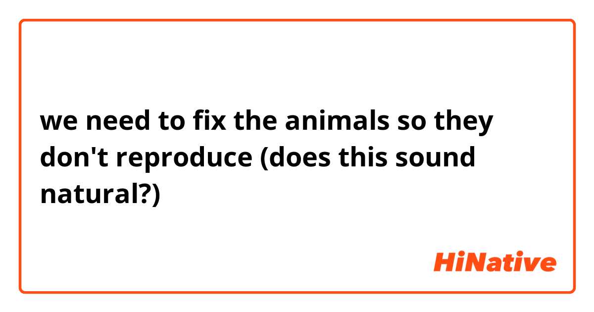 we need to fix the animals so they don't reproduce

(does this sound natural?)