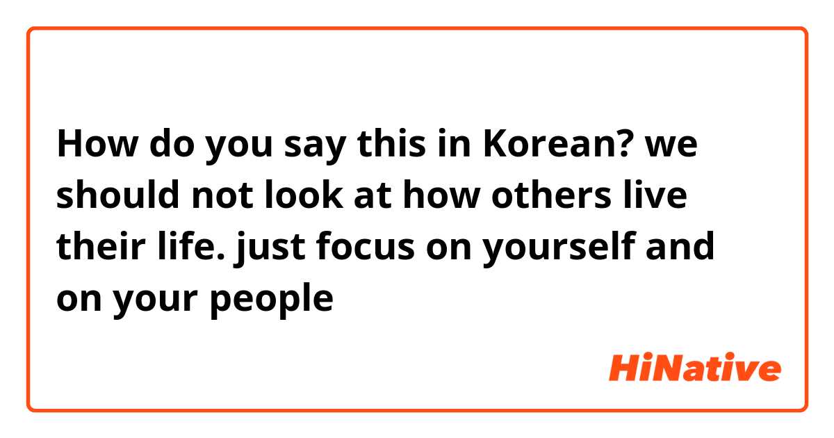 How do you say this in Korean? we should not look at how others live their life. just focus on yourself and on your people 