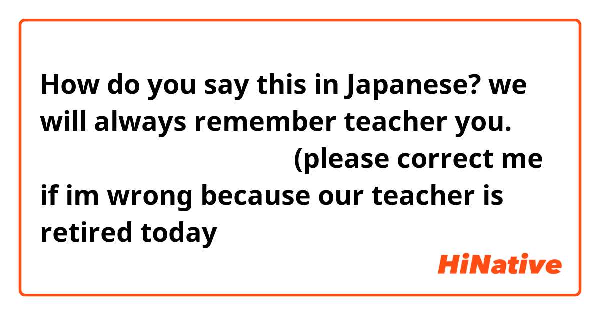How do you say this in Japanese? we will always remember teacher you. せんせいが ずっと 思い出しますよ(please correct me if im wrong because our teacher is retired today