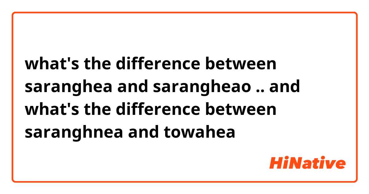 what's the difference between saranghea and sarangheao .. and what's the difference between saranghnea and towahea