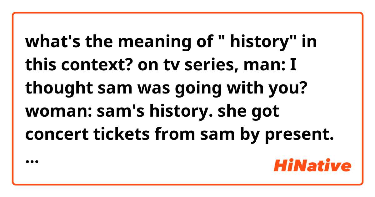 what's the meaning of " history"  in this context? 

on tv series, 
man: I thought sam was going with you? 
woman: sam's history. 

she got concert tickets from sam by present. but she decided not to go with sam. Instead she wanna go with another man. so she suggests him go with her.