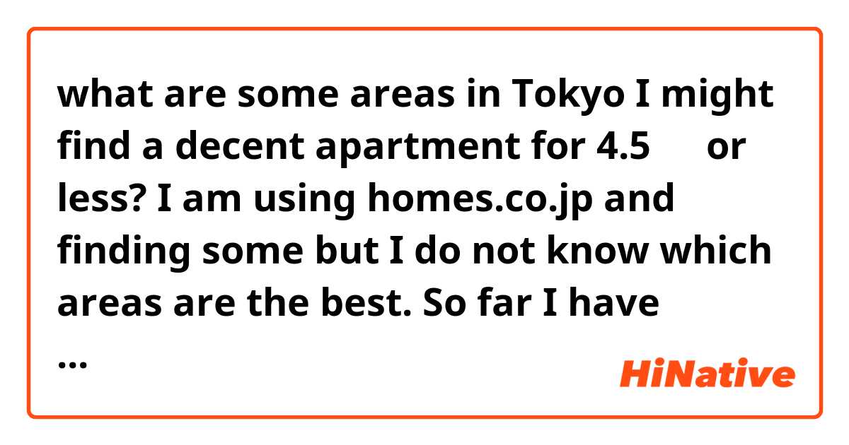what are some areas in Tokyo I might find a decent apartment for 4.5万円 or less? I am using homes.co.jp and finding some but I do not know which areas are the best. So far I have looked in Setagaya-ku, Shinjuku-ku, and Nakano-ku I think. 