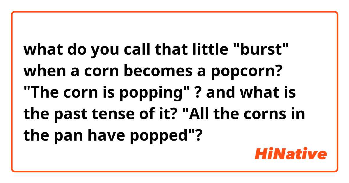 what do you call that little "burst" when a corn becomes a popcorn?
 "The corn is popping" ?

and what is the past tense of it?
"All the corns in the pan have popped"?