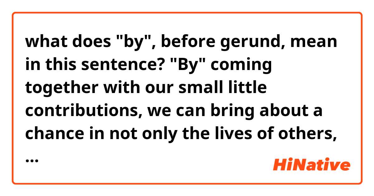 what does "by", before gerund, mean in this sentence?
"By" coming together with our small little contributions, we can bring about a chance in not only the lives of others, but also in ourselves.