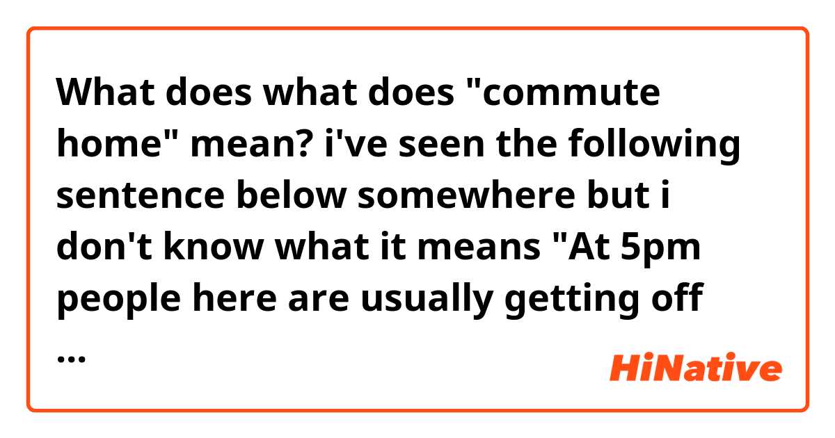 What does what does "commute home" mean?
i've seen the following sentence below somewhere but i don't know what it means

"At 5pm people here are usually getting off work and beginning their commute home."
 mean?