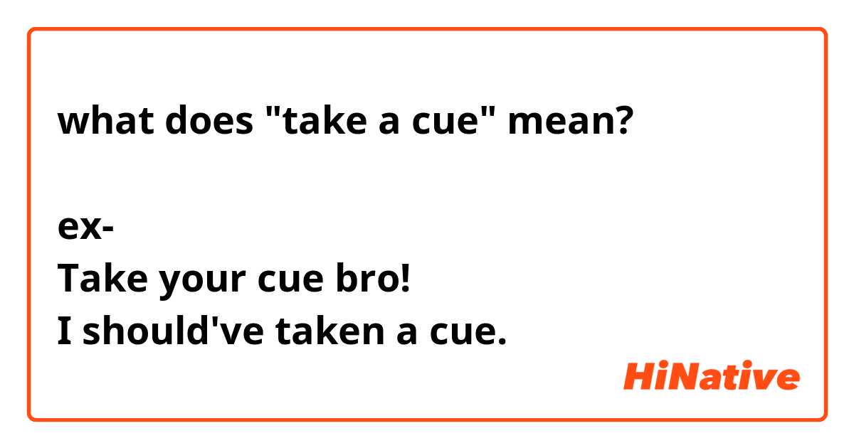 what does "take a cue" mean?

ex-
Take your cue bro!
I should've taken a cue.