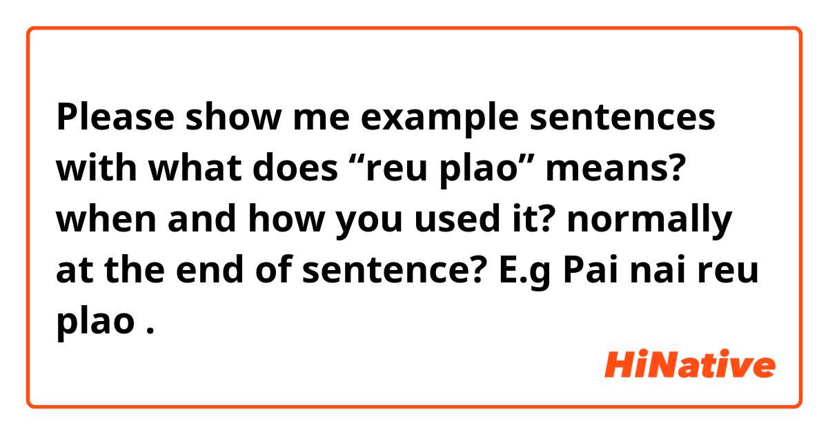 Please show me example sentences with what does “reu plao” means? when and how you used it? normally at the end of sentence? E.g Pai nai reu plao.