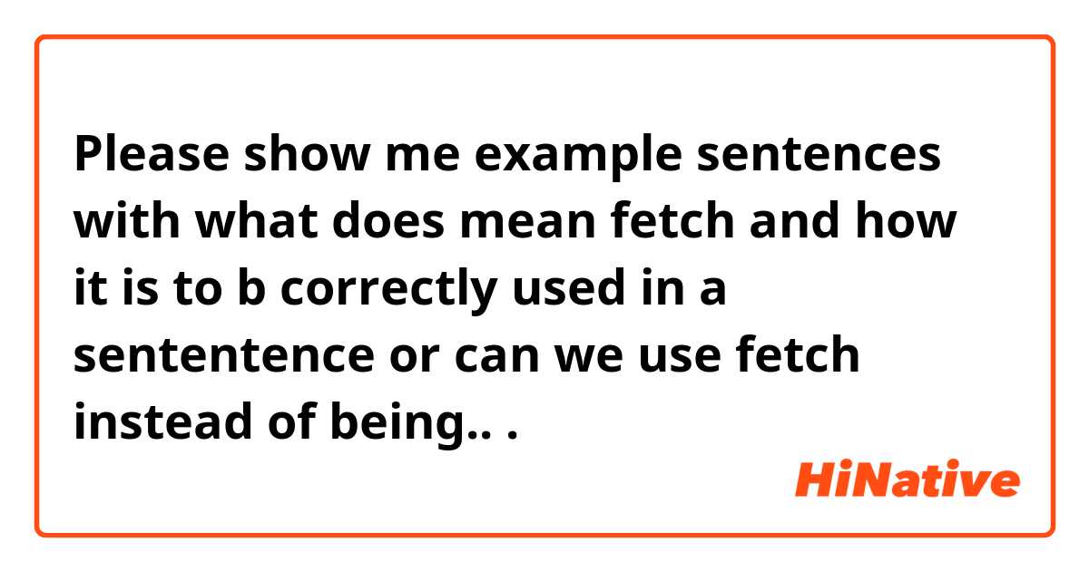 Please show me example sentences with what does mean fetch and how it is to b correctly used in a sententence or can we use fetch instead of being...