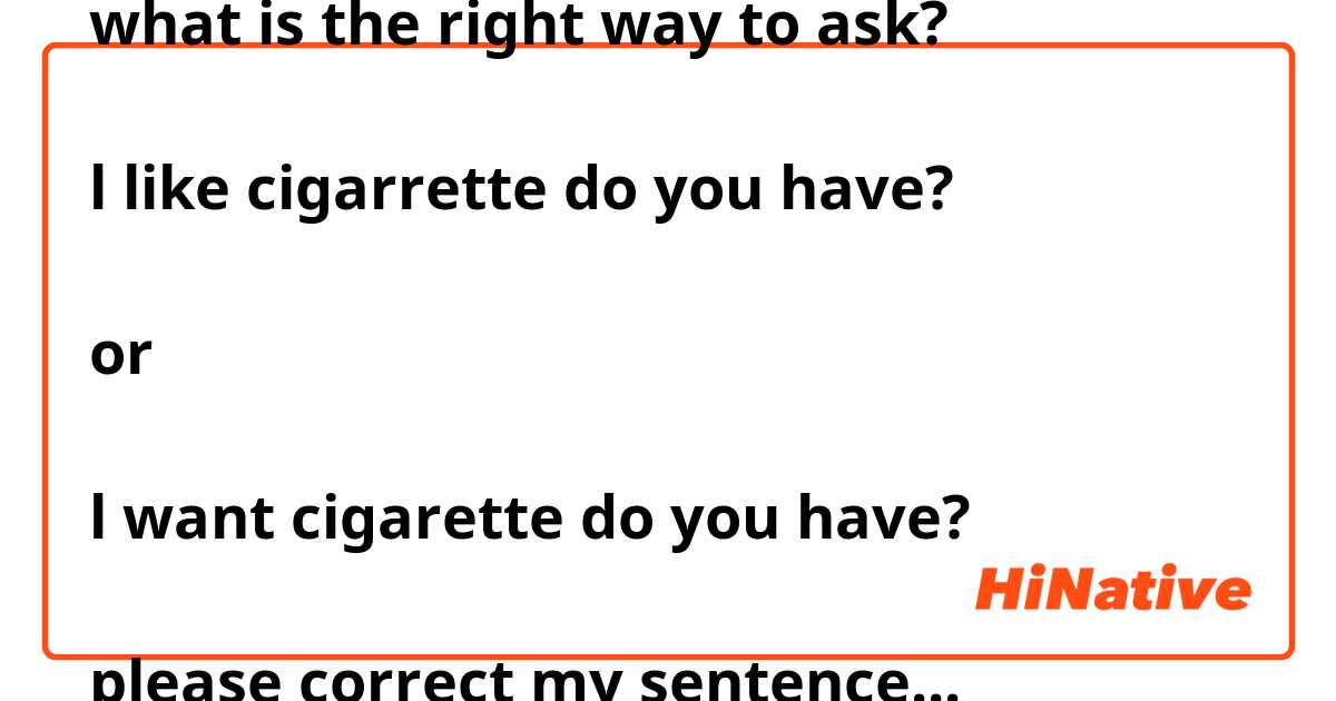 what is the right way to ask?

l like cigarrette do you have?

or 

l want cigarette do you have?

please correct my sentence...