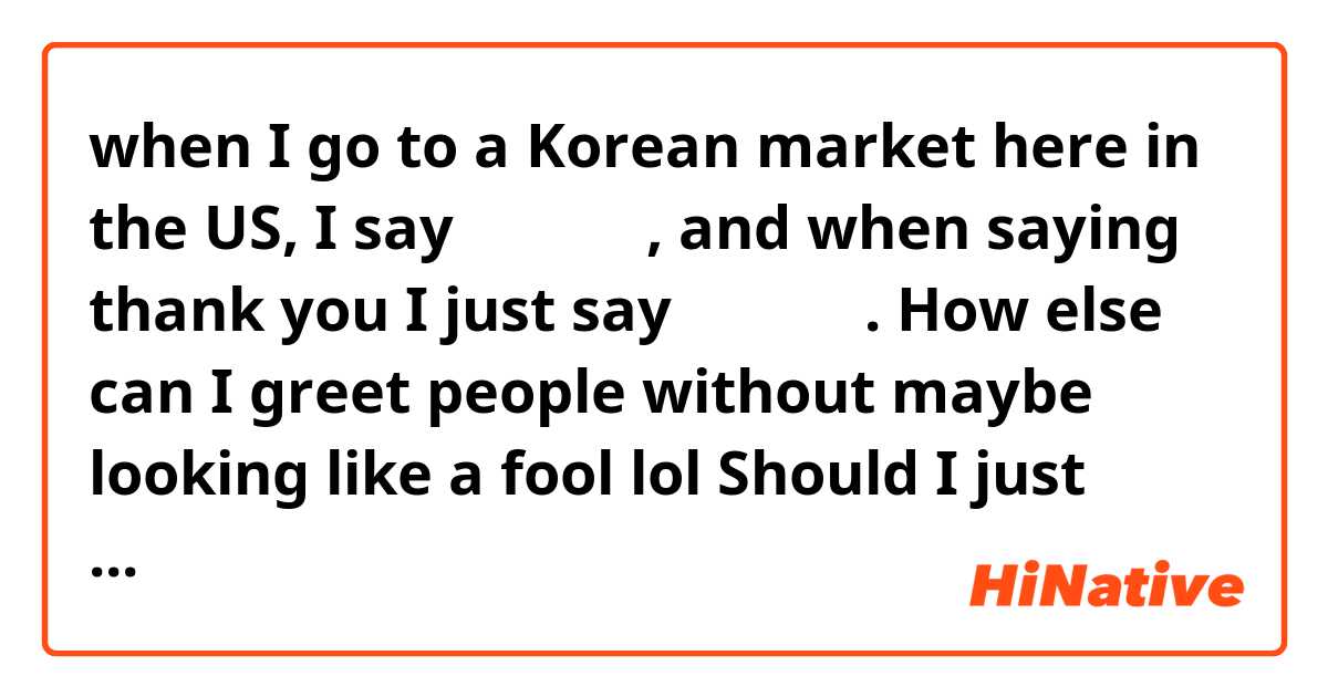 when I go to a Korean market here in the US, I say 안녕하세요, and when saying thank you I just say 감사합니다.  How else can I greet people without maybe looking like a fool lol Should I just speak english then? I am trying to be polite, since I don't have enough vocabulary yet