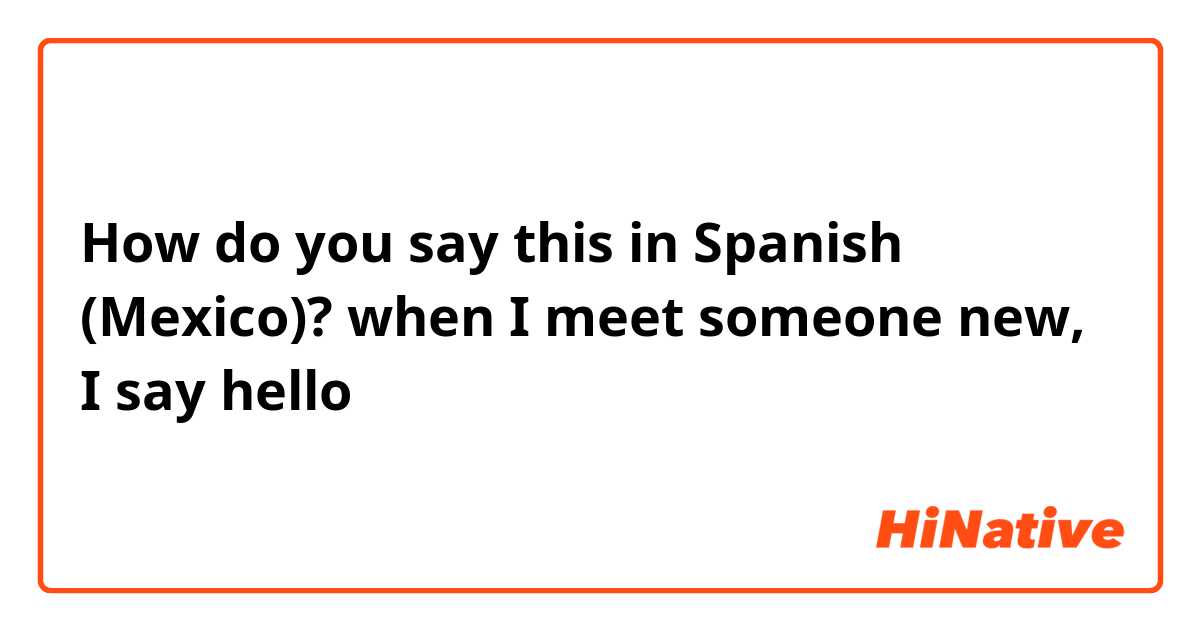 How do you say this in Spanish (Mexico)? when I meet someone new, I say hello