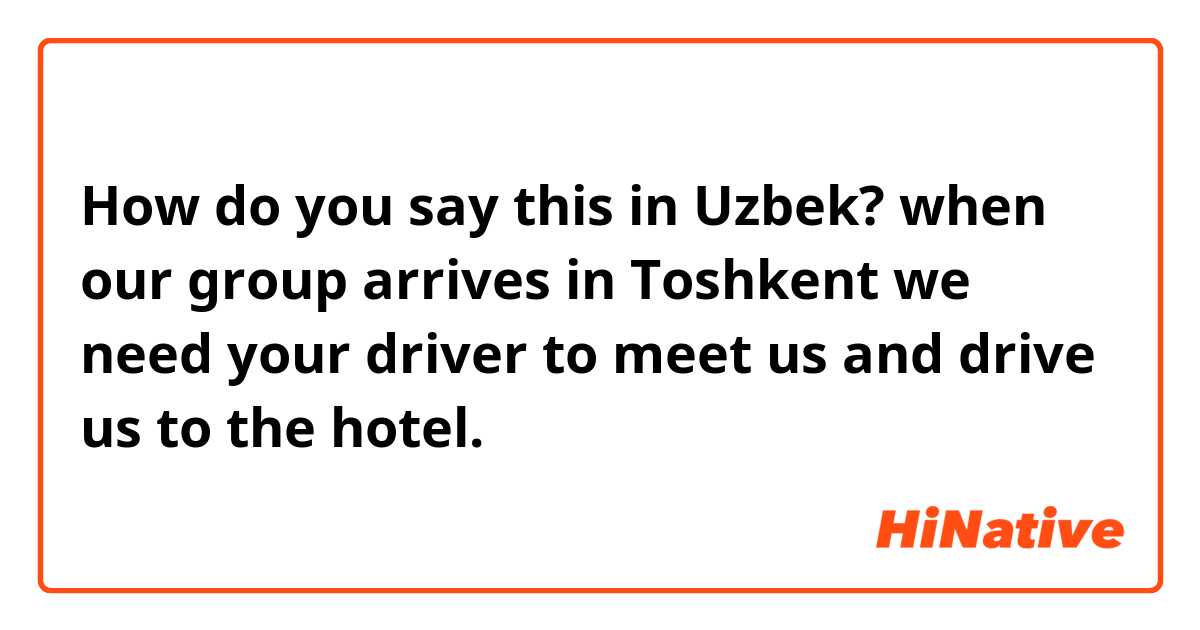 How do you say this in Uzbek? when our group arrives in Toshkent we need your driver to meet us and drive us to the hotel.