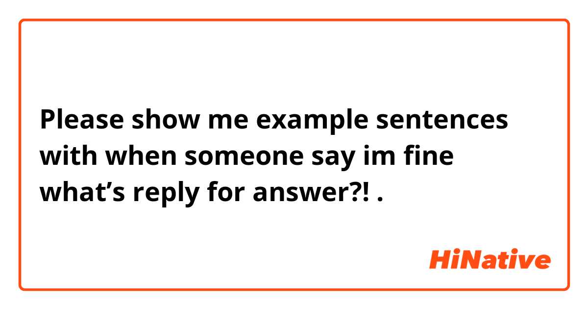 Please show me example sentences with when someone say im fine what’s reply for answer?!.