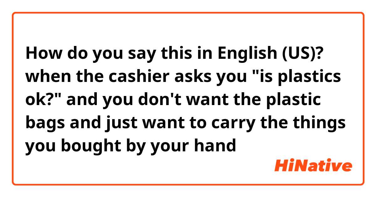 How do you say this in English (US)? when the cashier asks you "is plastics ok?" and you don't want the plastic bags and just want to carry the things you bought by your hand