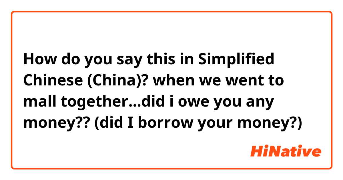 How do you say this in Simplified Chinese (China)? when we went to mall together...did i owe you any money?? (did I borrow your money?) 