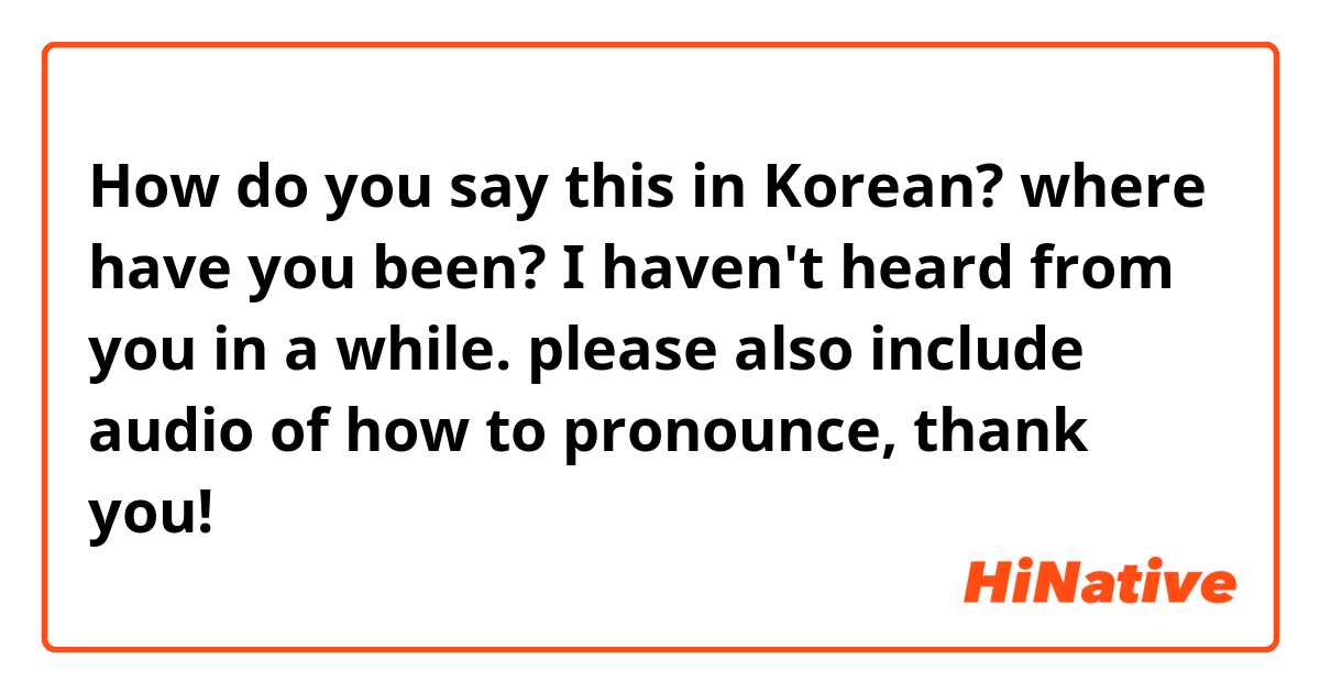 How do you say this in Korean? where have you been? I haven't heard from you in a while. 

please also include audio of how to pronounce, thank you! 