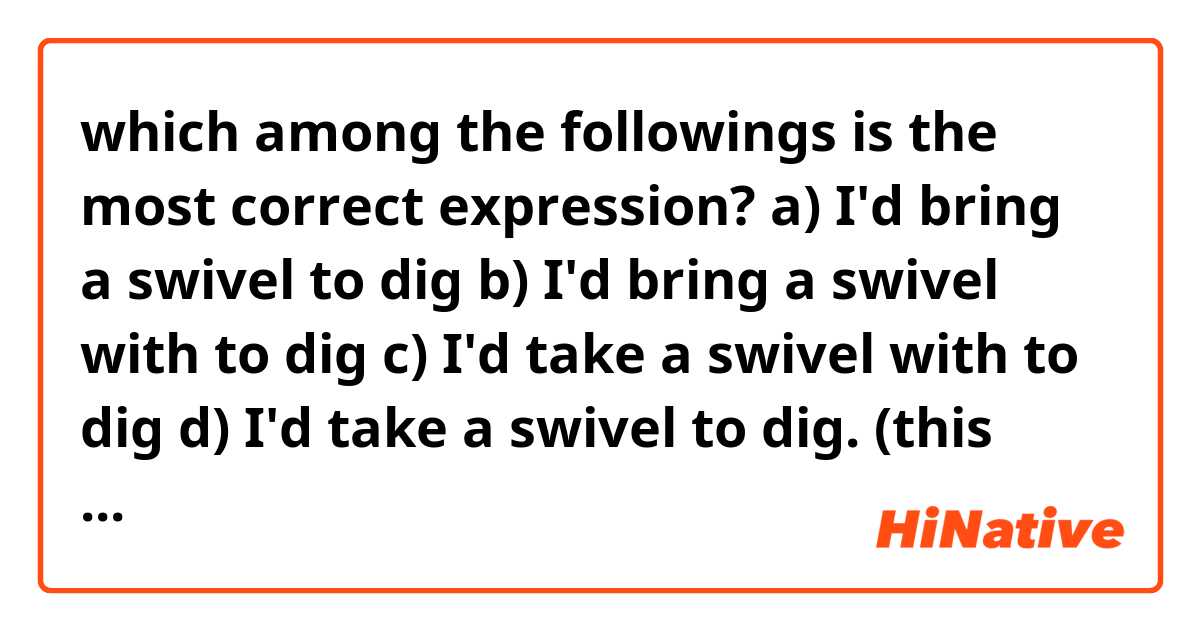 which among the followings is the most correct expression?

a) I'd bring a swivel to dig

b) I'd bring a swivel with to dig

c) I'd take a swivel with to dig

d) I'd take a swivel to dig. (this one is more "taking it-> the act of handing it" than bringing it with, I think.)

Thank you!