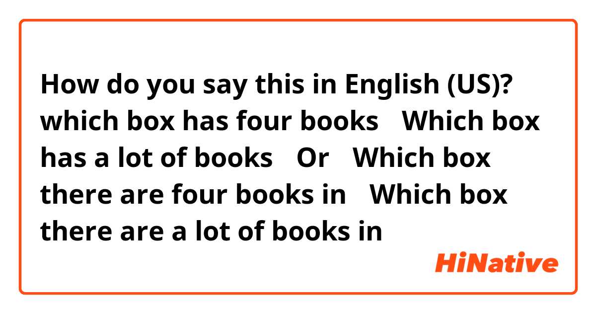 How do you say this in English (US)? which box has four books？

Which box has a lot of books？

Or：

Which box there are four books in？

Which box there are a lot of books in？
