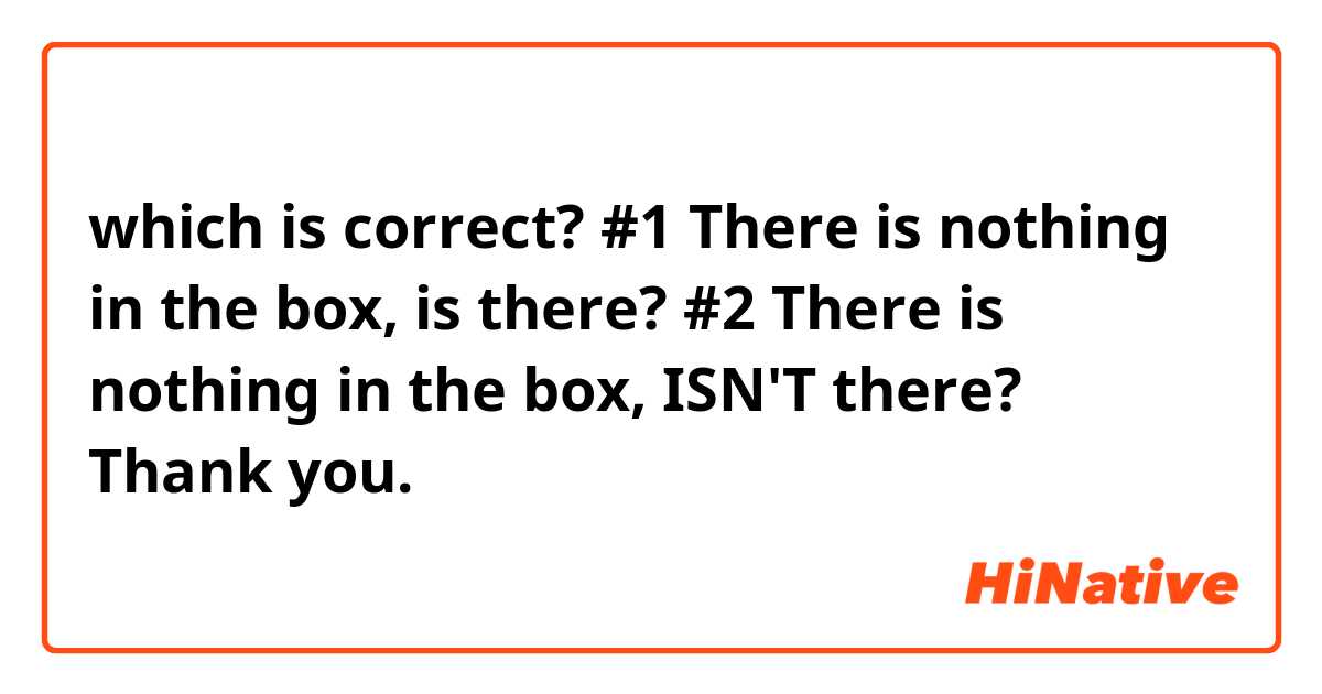 which is correct?

#1 There is nothing in the box, is there?
#2 There is nothing in the box, ISN'T there?

Thank you.