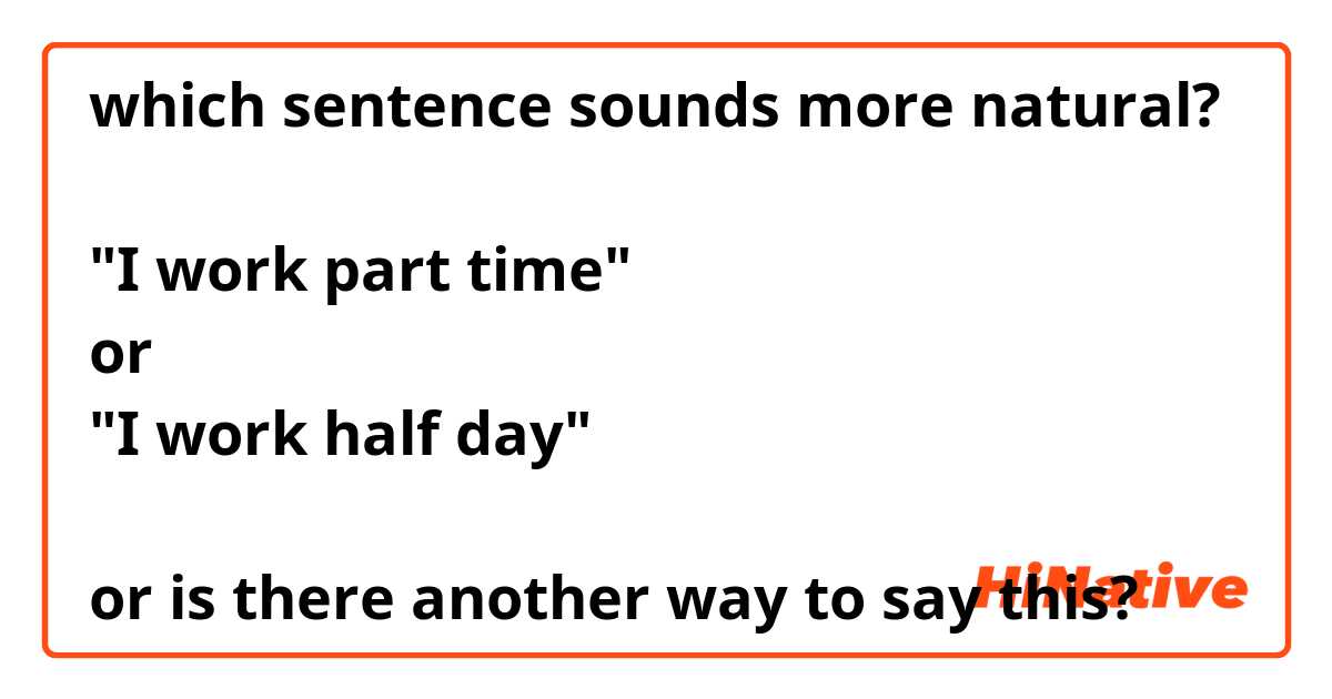 which sentence sounds more natural?

"I work part time"
or
"I work half day"

or is there another way to say this?