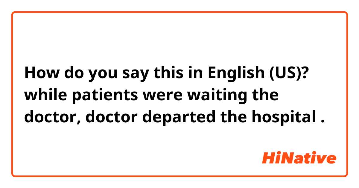 How do you say this in English (US)? while patients were waiting the doctor, doctor departed the hospital  .