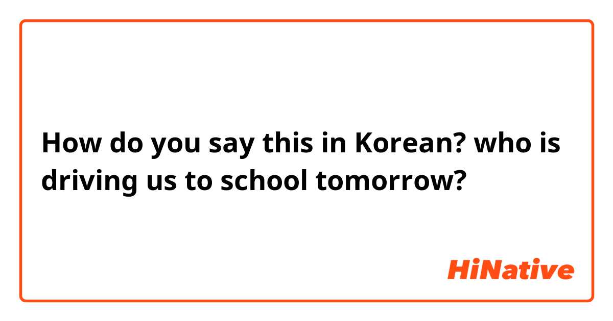 How do you say this in Korean? who is driving us to school tomorrow?