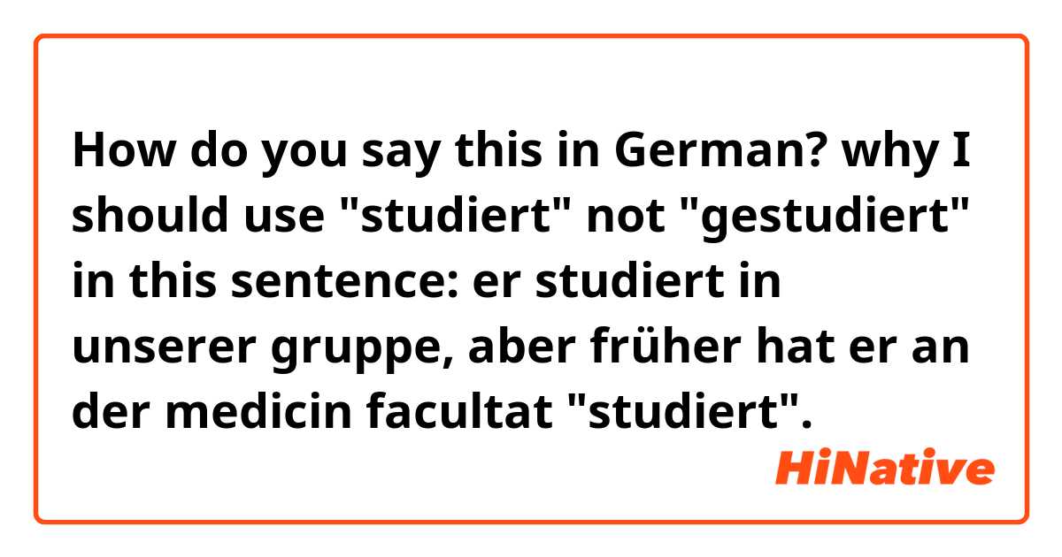 How do you say this in German? why I should use "studiert" not "gestudiert" in this sentence:
er studiert in unserer gruppe, aber früher hat er an der medicin facultat "studiert".