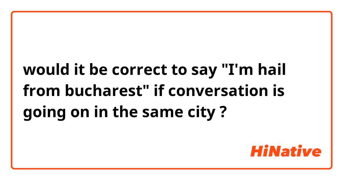 would it be correct to say "I'm hail from bucharest" if conversation is going on in the same city ? 