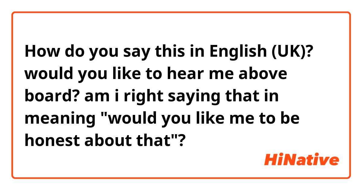 How do you say this in English (UK)? would you like to hear me above board?
am i right saying that in meaning "would you like me to be honest about that"?