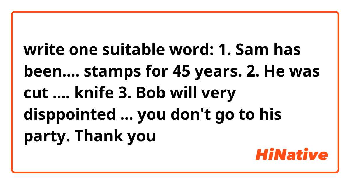write one suitable word:
1. Sam has been.... stamps for 45 years.
2. He was cut .... knife
3. Bob will very disppointed ... you don't go to his party.
 Thank you🦋