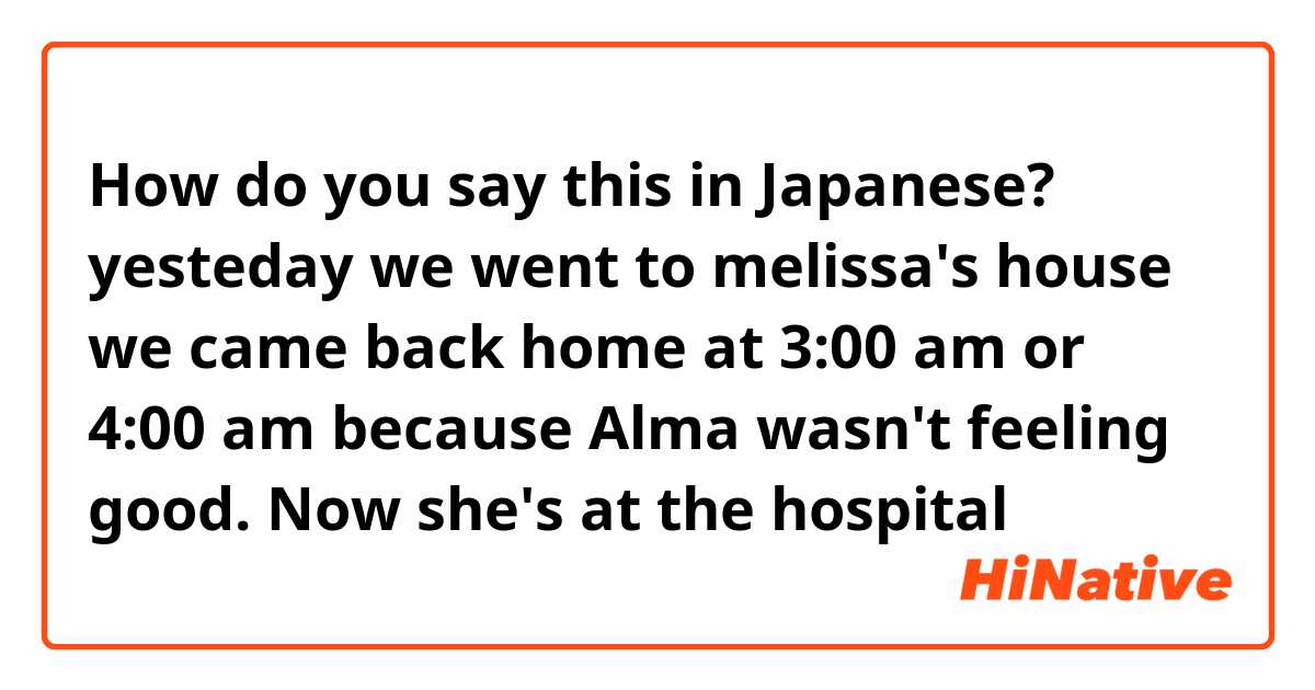 How do you say this in Japanese? yesteday we went to melissa's house we came back home at 3:00 am or 4:00 am because Alma wasn't feeling good. Now she's at the hospital