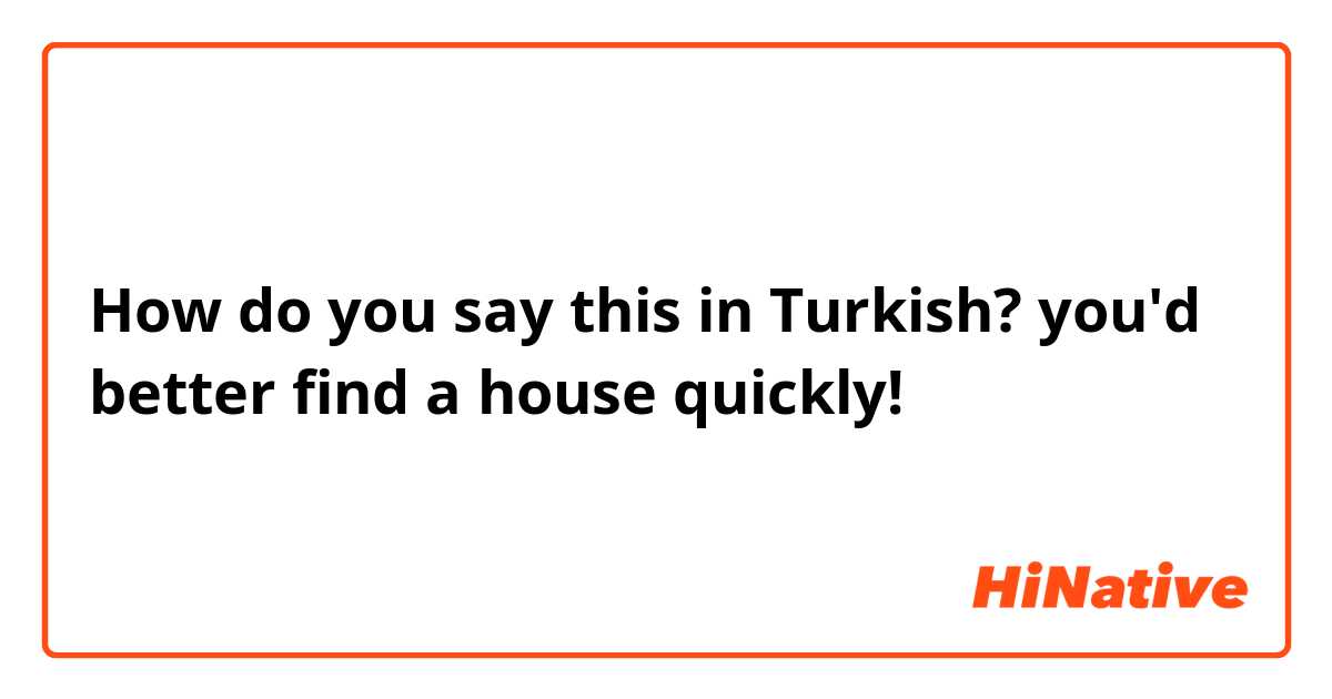 How do you say this in Turkish? you'd better find a house quickly!