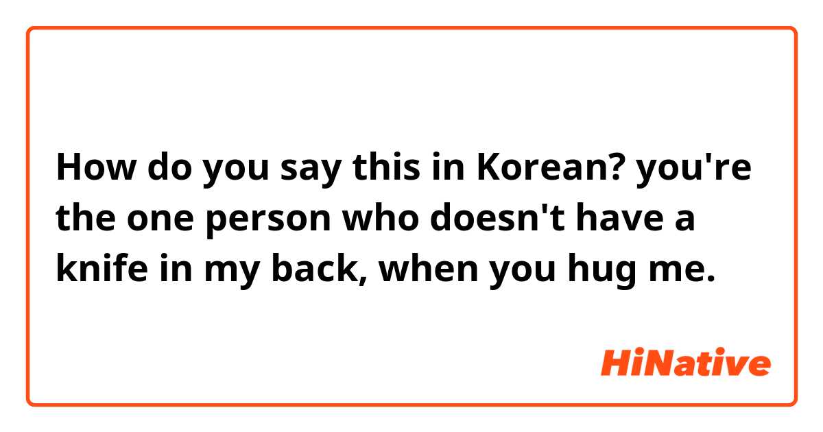 How do you say this in Korean? you're the one person who doesn't have a knife in my back, when you hug me.