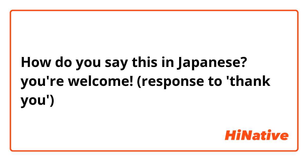 How do you say this in Japanese? you're welcome! (response to 'thank you')