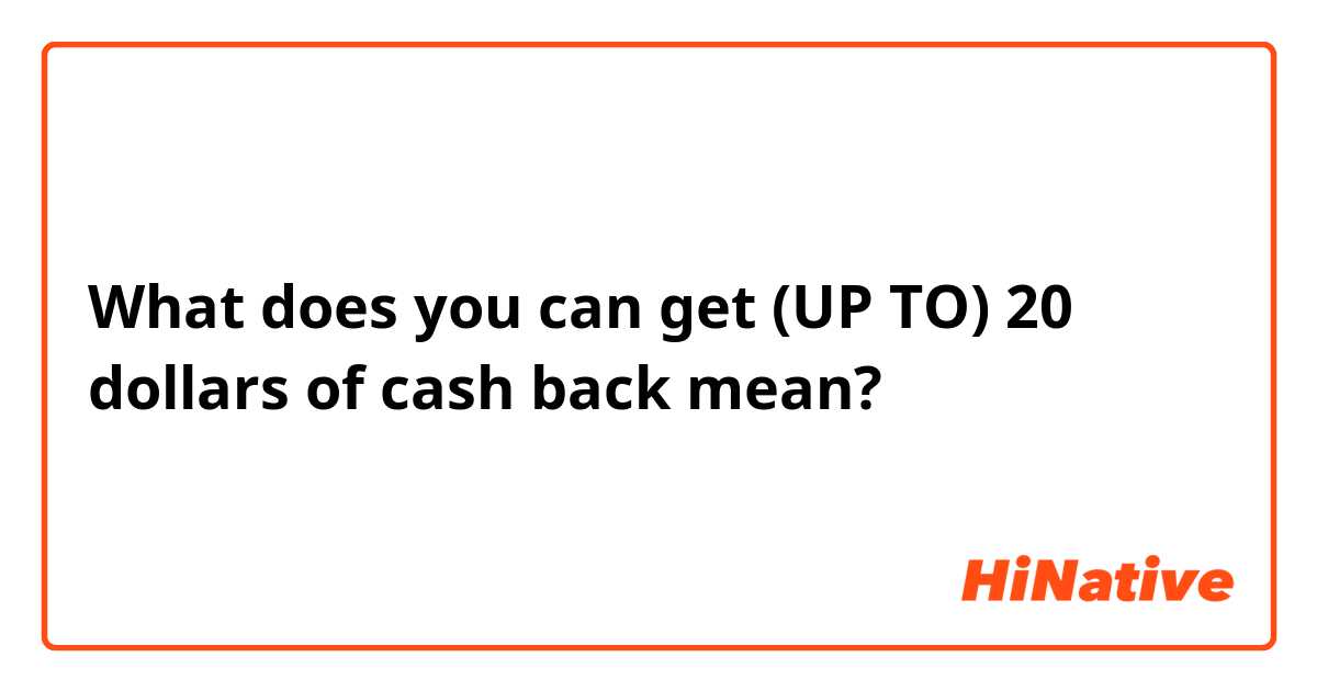 What does you can get (UP TO) 20 dollars of cash back mean?