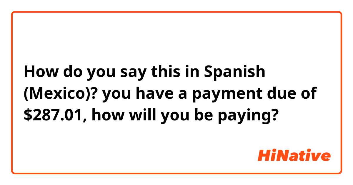 How do you say this in Spanish (Mexico)? you have a payment due of $287.01, how will you be paying? 
