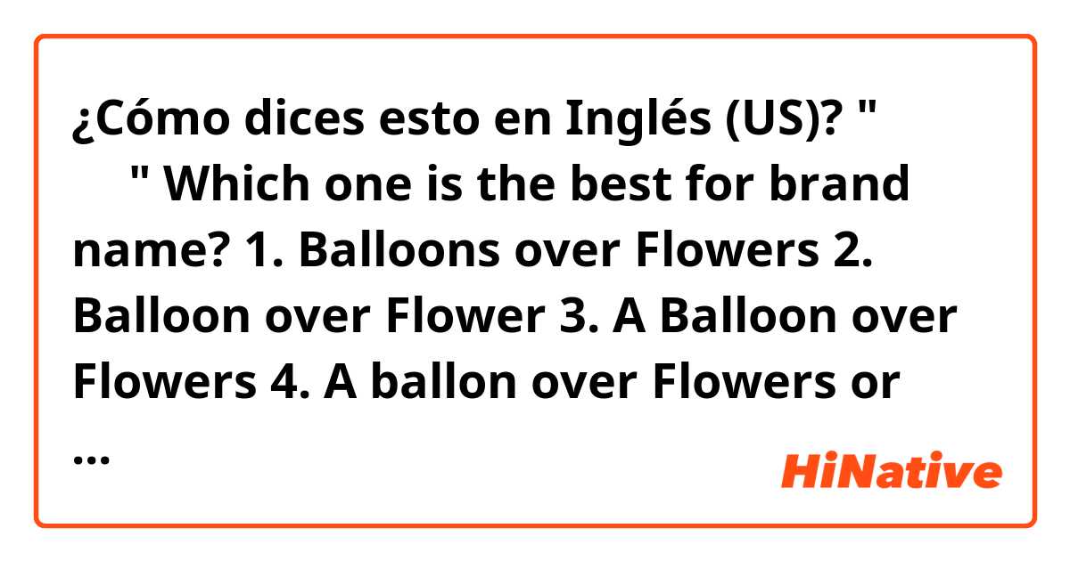 ¿Cómo dices esto en Inglés (US)? "꽃보다 풍선"

Which one is the best for brand name?

1. Balloons over Flowers
2. Balloon over Flower
3. A Balloon over Flowers
4. A ballon over Flowers

or any good ideas?