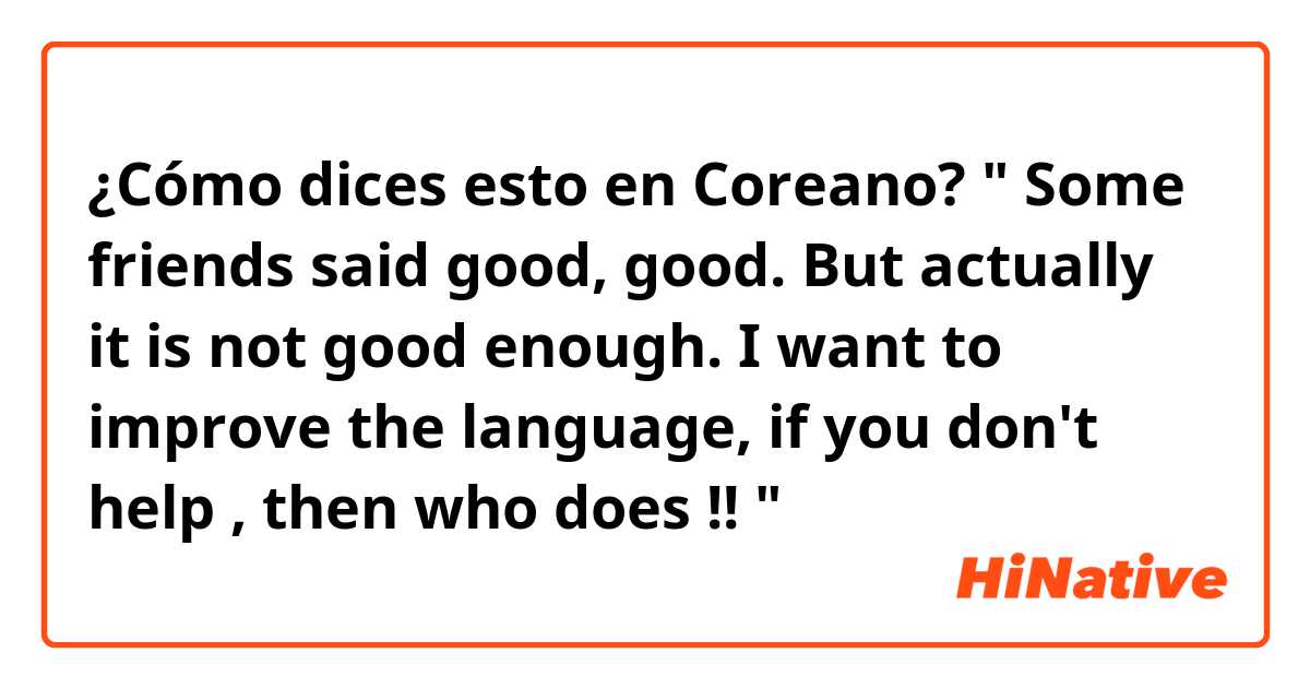 ¿Cómo dices esto en Coreano? " Some friends said good, good. But actually it is not good enough. I want to improve the language, if you don't help , then who does !! "