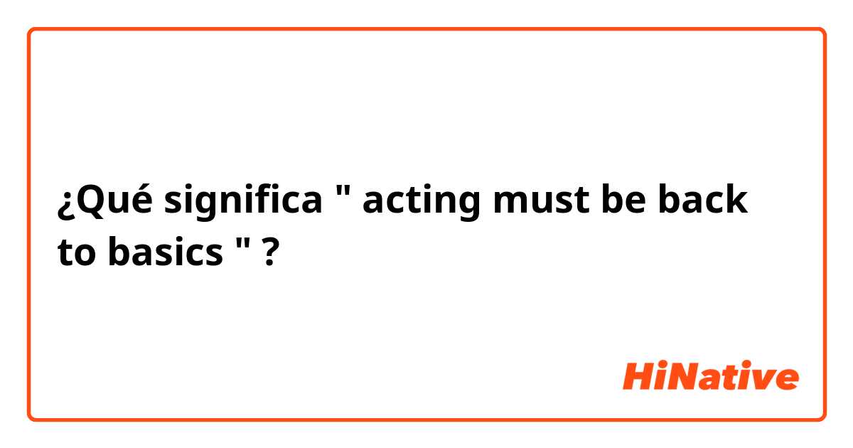 ¿Qué significa " acting must be back to basics " ?