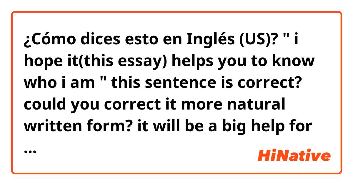 ¿Cómo dices esto en Inglés (US)? " i hope it(this essay) helps you to know who i am "  this sentence is correct? could you correct it more natural written form? it will be a big help for me thank you