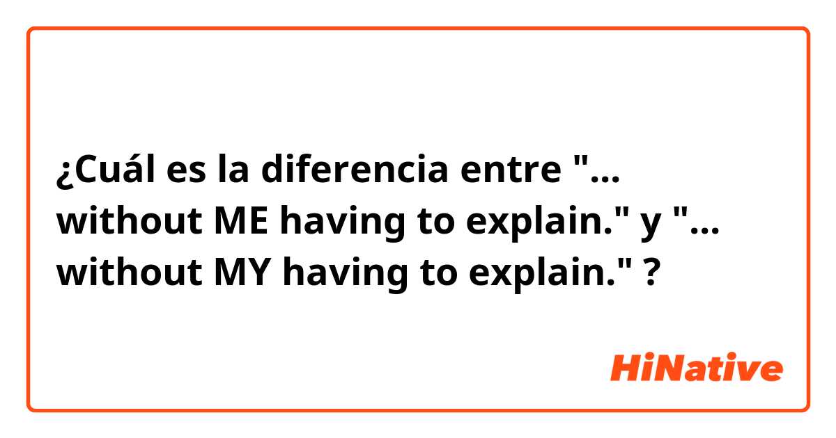 ¿Cuál es la diferencia entre "... without ME having to explain."  y "... without MY having to explain." ?