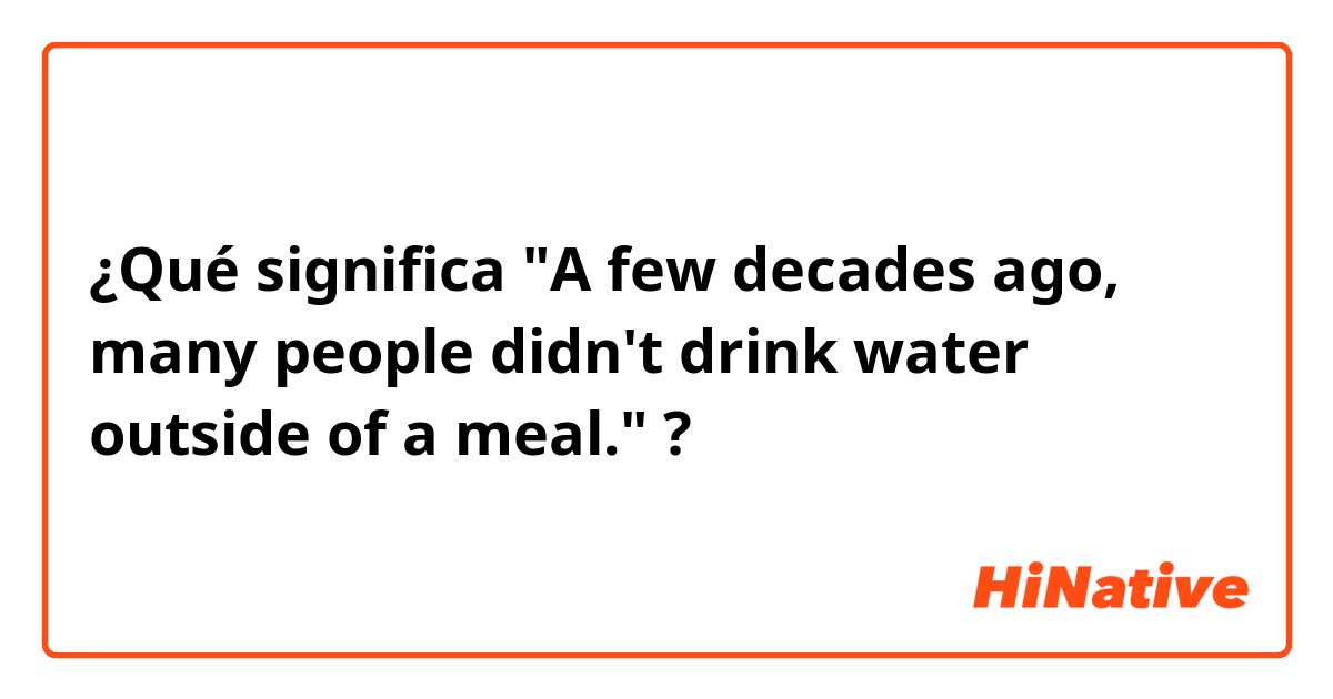 ¿Qué significa "A few decades ago, many people didn't drink water outside of a meal."?