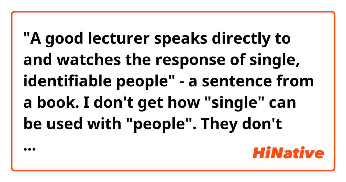 "A good lecturer speaks directly to and watches the response of single, identifiable people" - a sentence from a book. I don't get how "single" can be used with "people". They don't mean a nation here, I guess. "People" means all people in the room where the lecture is taking place - all listeners. How can all listeners be described by "single" ? (It's not about marital status either, I think)