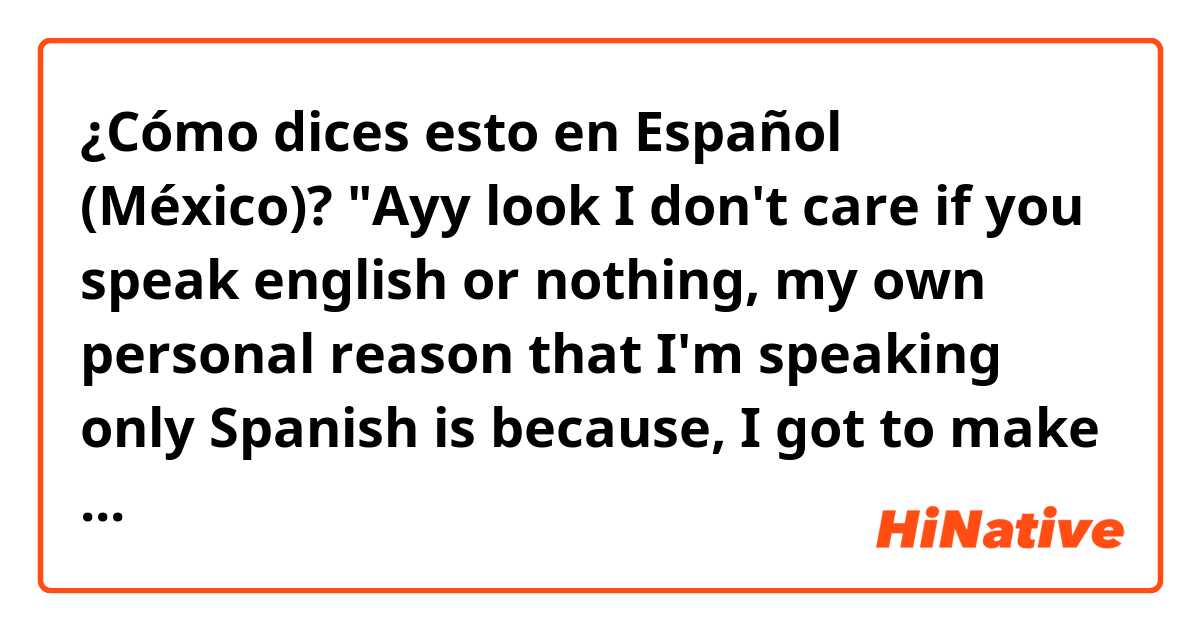 ¿Cómo dices esto en Español (México)? "Ayy look I don't care if you speak english or nothing, my own personal reason that I'm speaking only Spanish is because, I got to make sure it's good, I can conprehend, I want it to be as equal as my English"