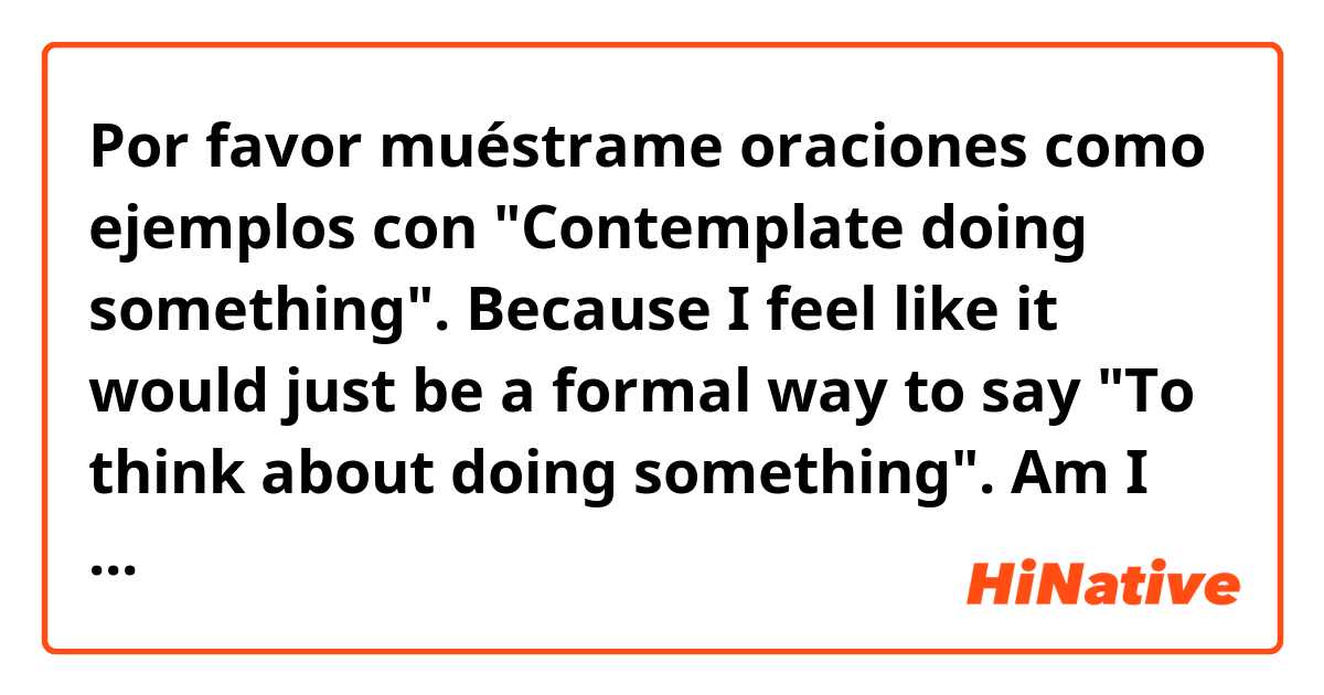 Por favor muéstrame oraciones como ejemplos con "Contemplate doing something". Because I feel like it would just be a formal way to say "To think about doing something". Am I correct?.