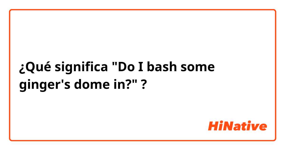 ¿Qué significa "Do I bash some ginger's dome in?"?