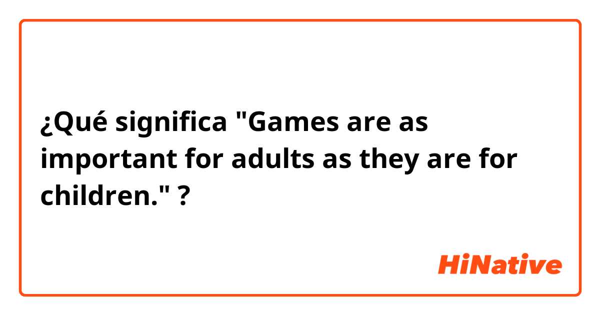 ¿Qué significa "Games are as important for adults as they are for children."?