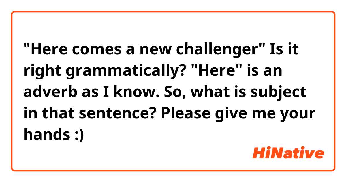 "Here comes a new challenger"
Is it right grammatically? "Here" is an adverb as I know. So, what is subject in that sentence? Please give me your hands :)